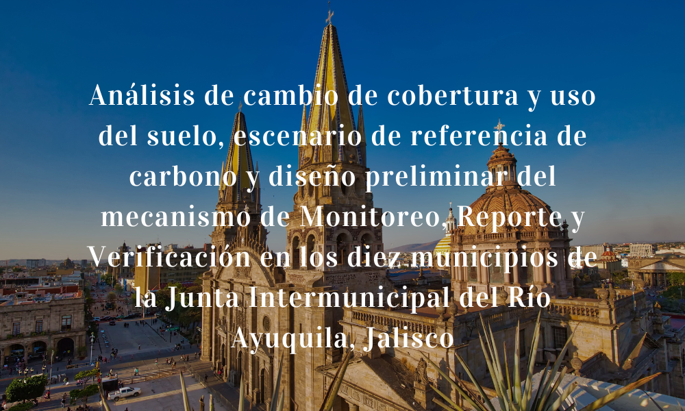 Análisis de cambio de cobertura y uso del suelo, escenario de referencia de carbono y diseño preliminar del mecanismo de Monitoreo, Reporte y Verificación en los diez municipios de la Junta Intermunicipal del Río Ayuquila, Jalisco